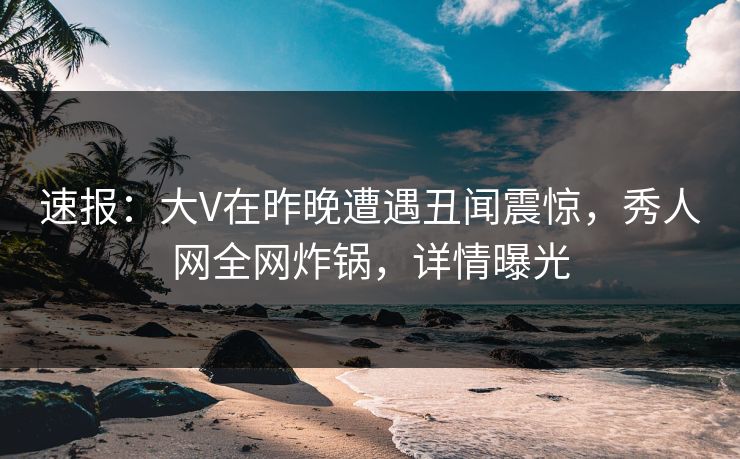 速报：大V在昨晚遭遇丑闻震惊，秀人网全网炸锅，详情曝光