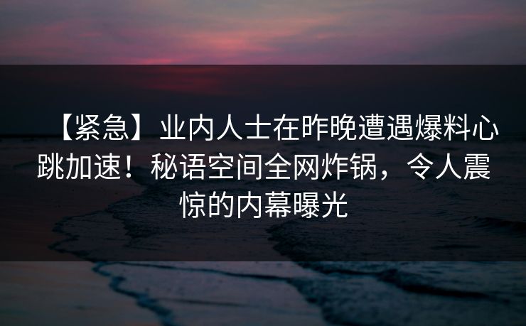 【紧急】业内人士在昨晚遭遇爆料心跳加速！秘语空间全网炸锅，令人震惊的内幕曝光