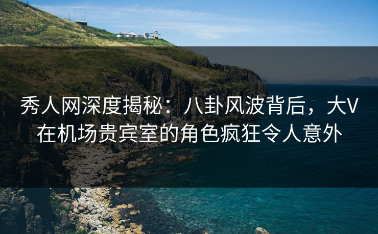秀人网深度揭秘：八卦风波背后，大V在机场贵宾室的角色疯狂令人意外