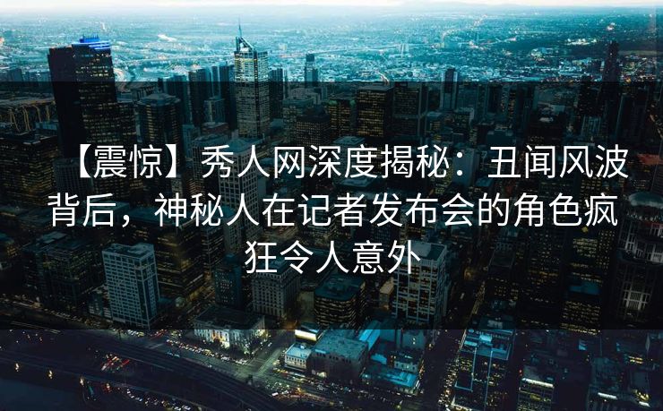 【震惊】秀人网深度揭秘：丑闻风波背后，神秘人在记者发布会的角色疯狂令人意外