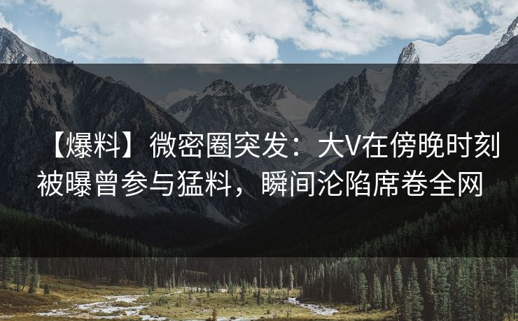 【爆料】微密圈突发：大V在傍晚时刻被曝曾参与猛料，瞬间沦陷席卷全网