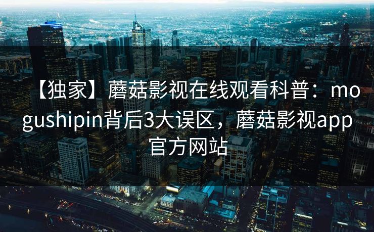 【独家】蘑菇影视在线观看科普：mogushipin背后3大误区，蘑菇影视app官方网站