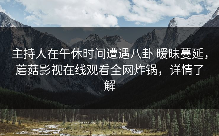 主持人在午休时间遭遇八卦 暧昧蔓延,蘑菇影视在线观看全网炸锅,详情了解 主持人在午休时间遭遇八卦 暧昧蔓延,蘑菇影视在线观看全网炸锅,详情了解