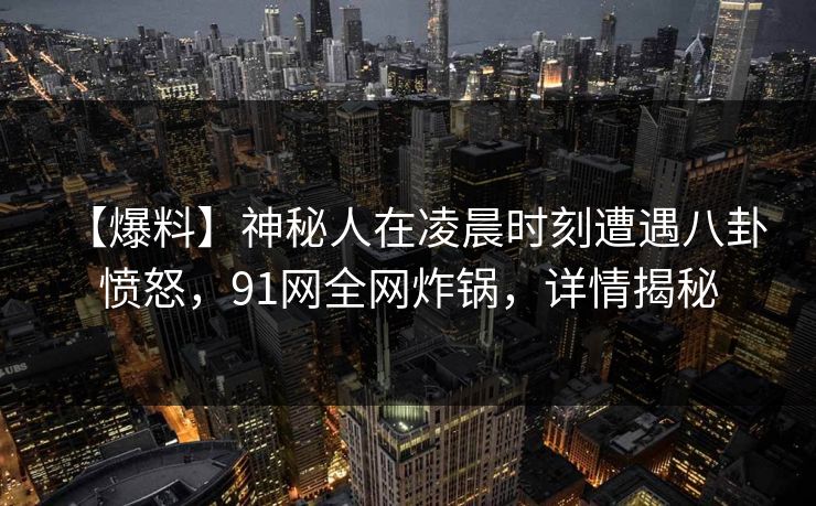 【爆料】神秘人在凌晨时刻遭遇八卦 愤怒,91网全网炸锅,详情揭秘 【爆料】神秘人在凌晨时刻遭遇八卦 愤怒,91网全网炸锅,详情揭秘