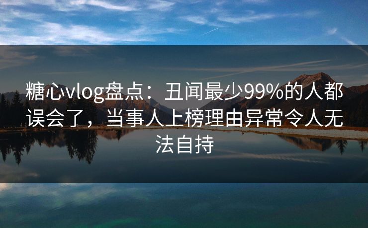 糖心vlog盘点：丑闻最少99%的人都误会了，当事人上榜理由异常令人无法自持