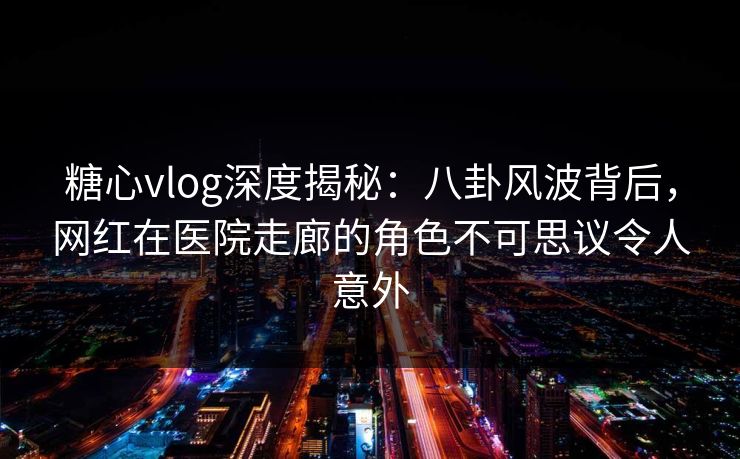 糖心vlog深度揭秘:八卦风波背后,网红在医院走廊的角色不可思议令人意外 糖心vlog深度揭秘:八卦风波背后,网红在医院走廊的角色不可思议令人意外