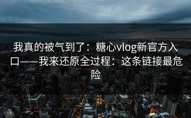 我真的被气到了：糖心vlog新官方入口——我来还原全过程：这条链接最危险