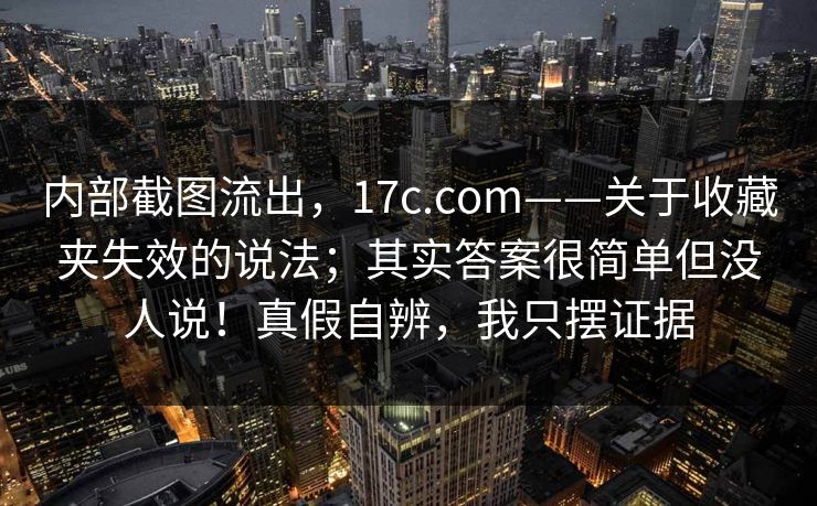 内部截图流出，17c.com——关于收藏夹失效的说法；其实答案很简单但没人说！真假自辨，我只摆证据