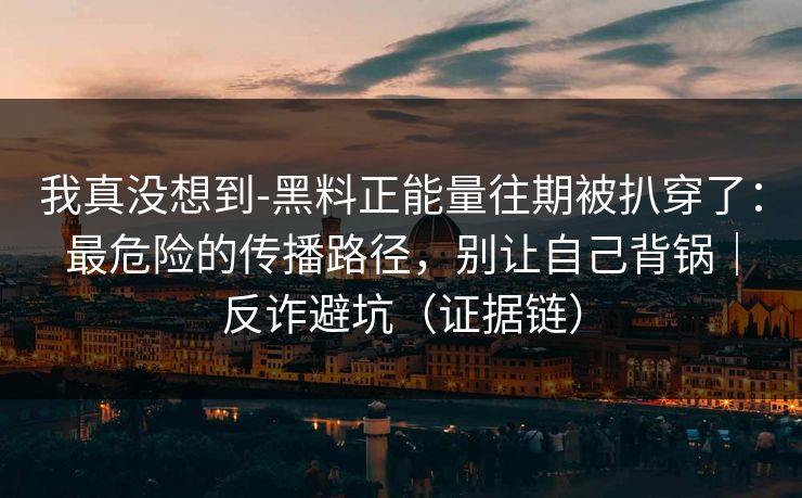 我真没想到-黑料正能量往期被扒穿了：最危险的传播路径，别让自己背锅｜反诈避坑（证据链）