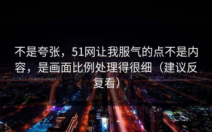 不是夸张，51网让我服气的点不是内容，是画面比例处理得很细（建议反复看）