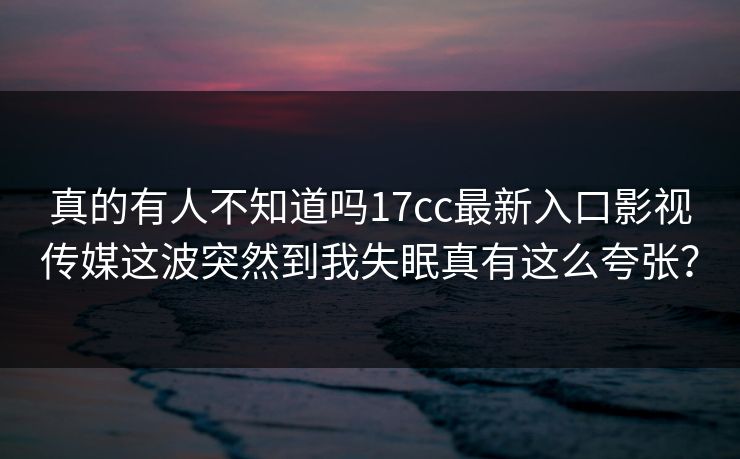 真的有人不知道吗17cc最新入口影视传媒这波突然到我失眠真有这么夸张？