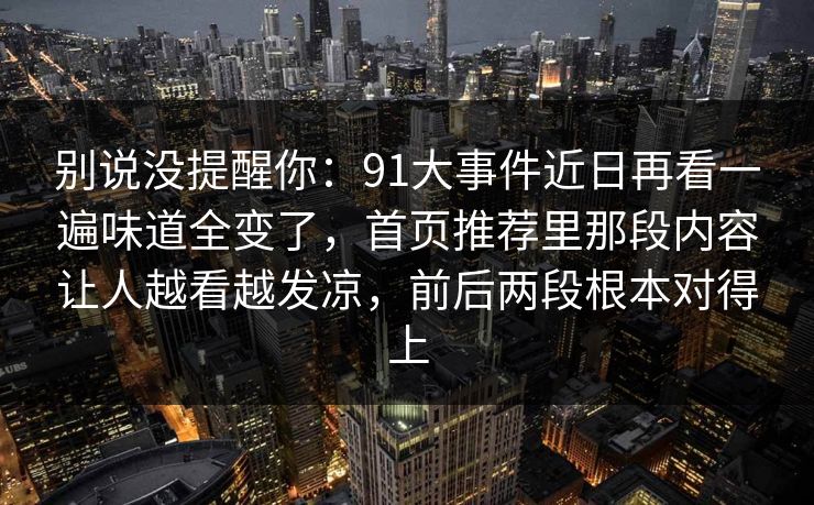 别说没提醒你：91大事件近日再看一遍味道全变了，首页推荐里那段内容让人越看越发凉，前后两段根本对得上