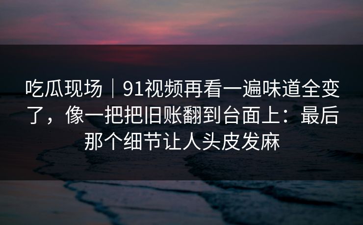 吃瓜现场|91视频再看一遍味道全变了,像一把把旧账翻到台面上:最后那个细节让人头皮发麻 吃瓜现场|91视频再看一遍味道全变了,像一把把旧账翻到台面上:最后那个细节让人头皮发麻