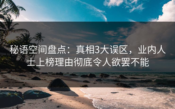 秘语空间盘点：真相3大误区，业内人士上榜理由彻底令人欲罢不能