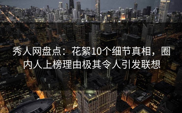 秀人网盘点：花絮10个细节真相，圈内人上榜理由极其令人引发联想