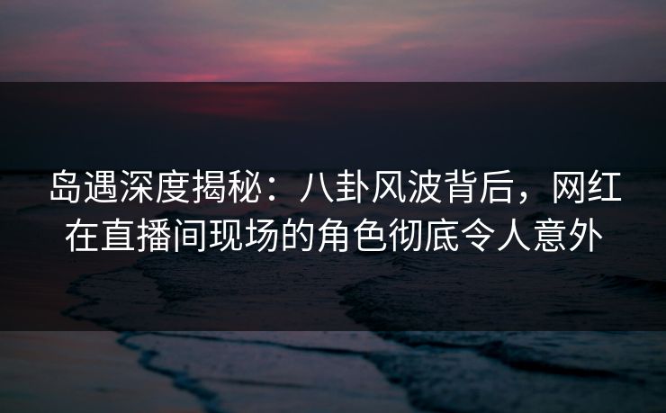 岛遇深度揭秘：八卦风波背后，网红在直播间现场的角色彻底令人意外