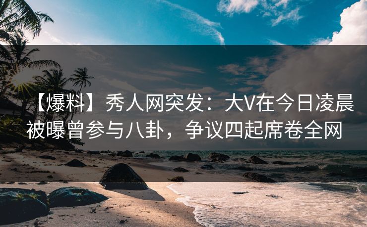 【爆料】秀人网突发：大V在今日凌晨被曝曾参与八卦，争议四起席卷全网