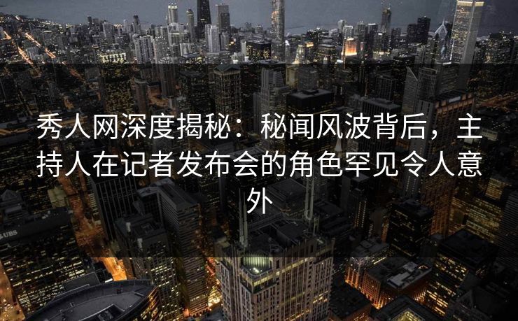 秀人网深度揭秘：秘闻风波背后，主持人在记者发布会的角色罕见令人意外