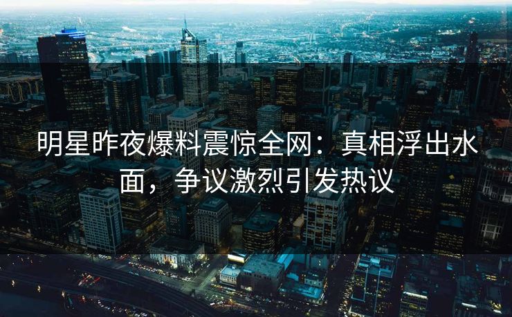 明星昨夜爆料震惊全网：真相浮出水面，争议激烈引发热议