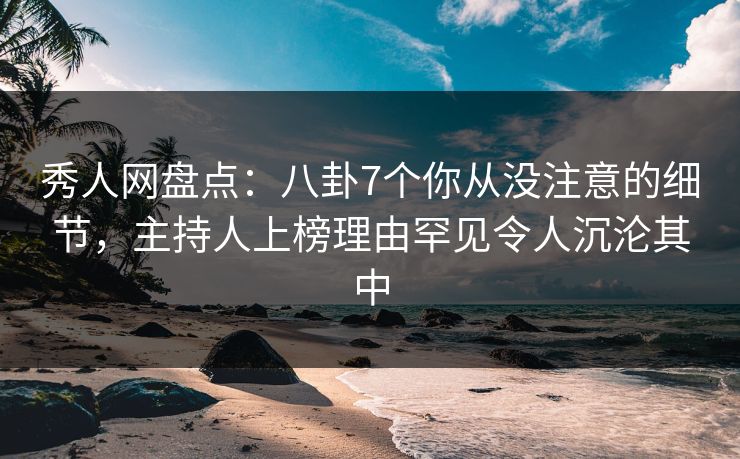 秀人网盘点：八卦7个你从没注意的细节，主持人上榜理由罕见令人沉沦其中