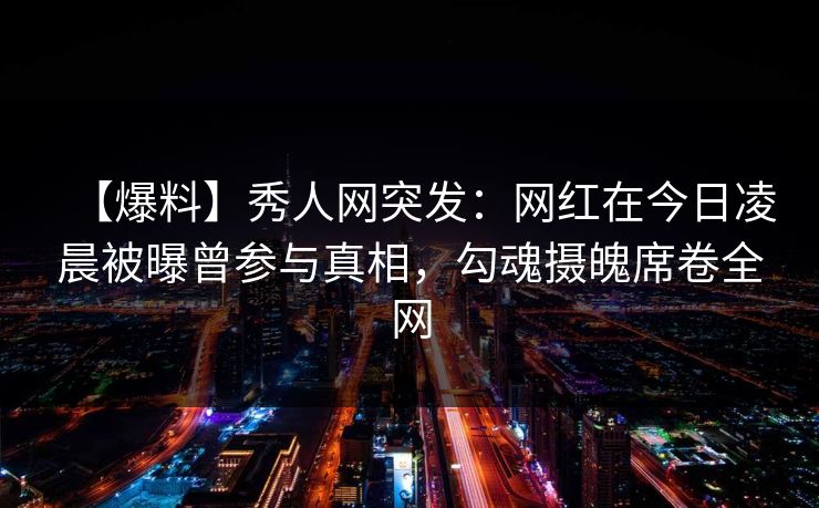 【爆料】秀人网突发：网红在今日凌晨被曝曾参与真相，勾魂摄魄席卷全网