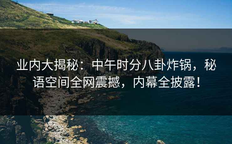 业内大揭秘:中午时分八卦炸锅,秘语空间全网震撼,内幕全披露! 业内大揭秘:中午时分八卦炸锅,秘语空间全网震撼,内幕全披露!
