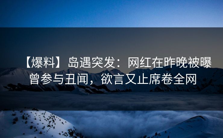 【爆料】岛遇突发:网红在昨晚被曝曾参与丑闻,欲言又止席卷全网 【爆料】岛遇突发:网红在昨晚被曝曾参与丑闻,欲言又止席卷全网