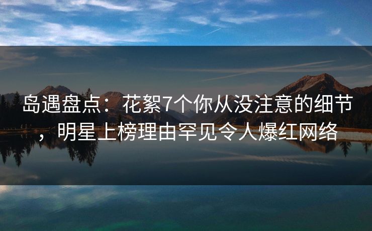 岛遇盘点:花絮7个你从没注意的细节,明星上榜理由罕见令人爆红网络 岛遇盘点:花絮7个你从没注意的细节,明星上榜理由罕见令人爆红网络