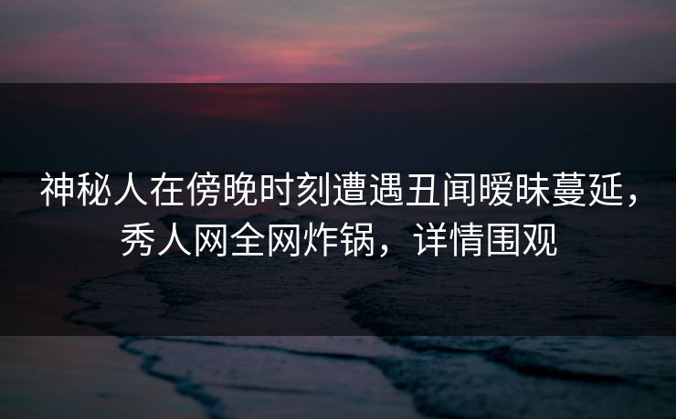 神秘人在傍晚时刻遭遇丑闻暧昧蔓延,秀人网全网炸锅,详情围观 神秘人在傍晚时刻遭遇丑闻暧昧蔓延,秀人网全网炸锅,详情围观