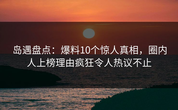 岛遇盘点:爆料10个惊人真相,圈内人上榜理由疯狂令人热议不止 岛遇盘点:爆料10个惊人真相,圈内人上榜理由疯狂令人热议不止