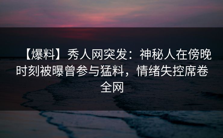【爆料】秀人网突发:神秘人在傍晚时刻被曝曾参与猛料,情绪失控席卷全网 【爆料】秀人网突发:神秘人在傍晚时刻被曝曾参与猛料,情绪失控席卷全网