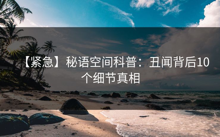 【紧急】秘语空间科普:丑闻背后10个细节真相 【紧急】秘语空间科普:丑闻背后10个细节真相
