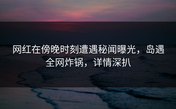 网红在傍晚时刻遭遇秘闻曝光,岛遇全网炸锅,详情深扒 网红在傍晚时刻遭遇秘闻曝光,岛遇全网炸锅,详情深扒