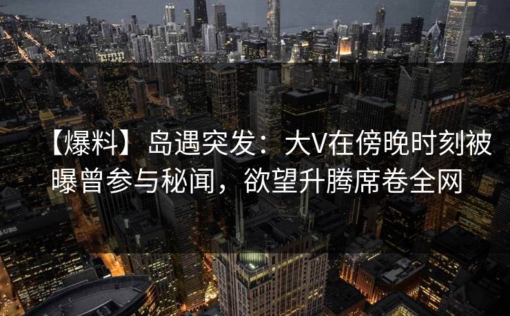 【爆料】岛遇突发:大V在傍晚时刻被曝曾参与秘闻,欲望升腾席卷全网 【爆料】岛遇突发:大V在傍晚时刻被曝曾参与秘闻,欲望升腾席卷全网