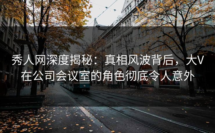 秀人网深度揭秘:真相风波背后,大V在公司会议室的角色彻底令人意外 秀人网深度揭秘:真相风波背后,大V在公司会议室的角色彻底令人意外