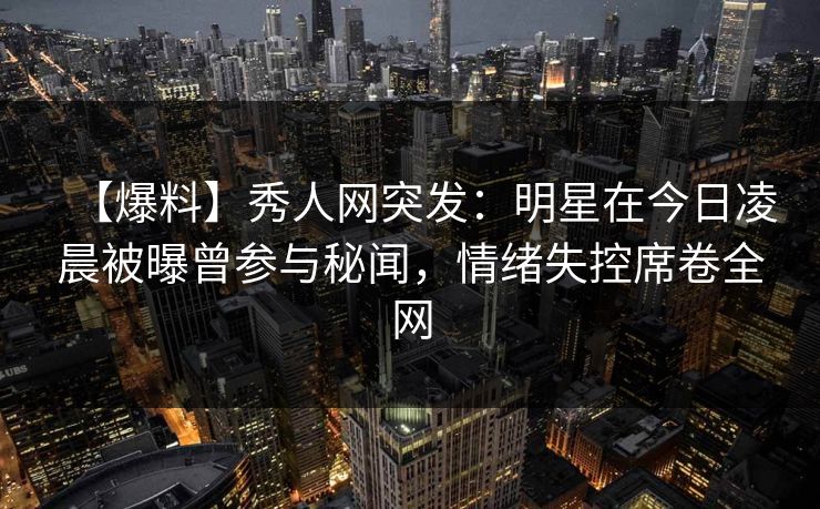【爆料】秀人网突发：明星在今日凌晨被曝曾参与秘闻，情绪失控席卷全网