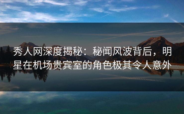 秀人网深度揭秘:秘闻风波背后,明星在机场贵宾室的角色极其令人意外 秀人网深度揭秘:秘闻风波背后,明星在机场贵宾室的角色极其令人意外