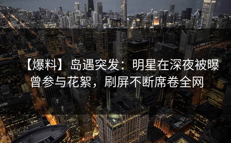 【爆料】岛遇突发:明星在深夜被曝曾参与花絮,刷屏不断席卷全网 【爆料】岛遇突发:明星在深夜被曝曾参与花絮,刷屏不断席卷全网