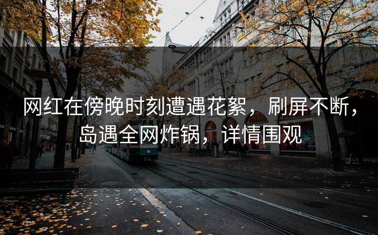 网红在傍晚时刻遭遇花絮,刷屏不断,岛遇全网炸锅,详情围观 网红在傍晚时刻遭遇花絮,刷屏不断,岛遇全网炸锅,详情围观