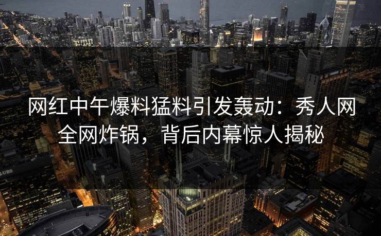 网红中午爆料猛料引发轰动:秀人网全网炸锅,背后内幕惊人揭秘 网红中午爆料猛料引发轰动:秀人网全网炸锅,背后内幕惊人揭秘