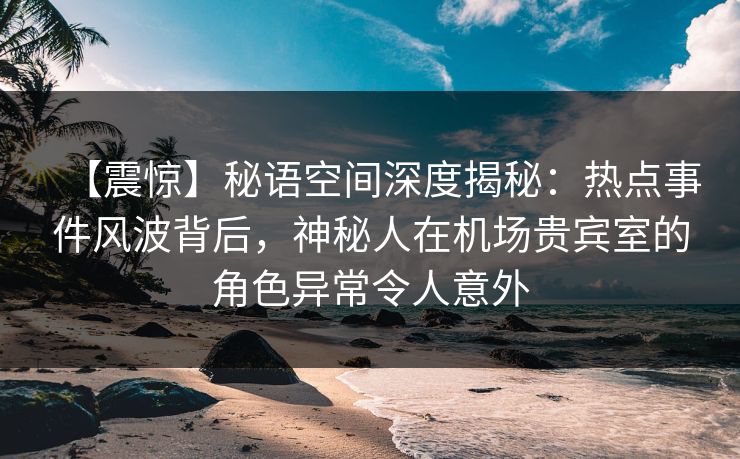 【震惊】秘语空间深度揭秘:热点事件风波背后,神秘人在机场贵宾室的角色异常令人意外 【震惊】秘语空间深度揭秘:热点事件风波背后,神秘人在机场贵宾室的角色异常令人意外