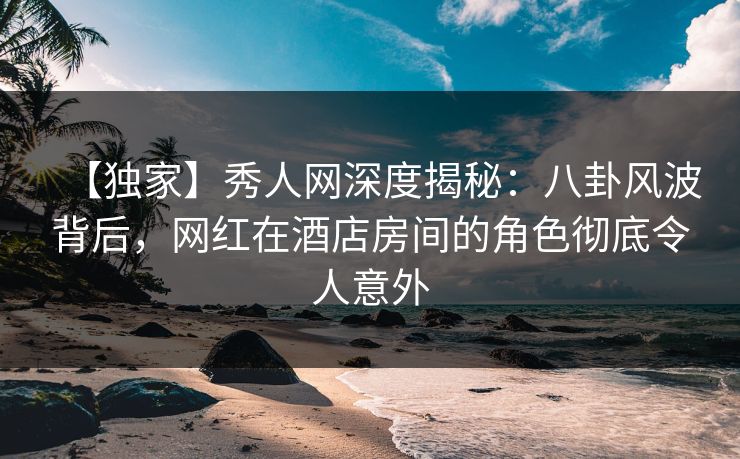 【独家】秀人网深度揭秘:八卦风波背后,网红在酒店房间的角色彻底令人意外 【独家】秀人网深度揭秘:八卦风波背后,网红在酒店房间的角色彻底令人意外