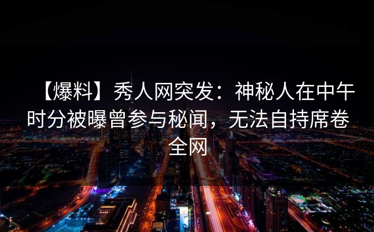 【爆料】秀人网突发:神秘人在中午时分被曝曾参与秘闻,无法自持席卷全网 【爆料】秀人网突发:神秘人在中午时分被曝曾参与秘闻,无法自持席卷全网