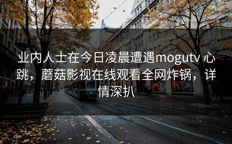 业内人士在今日凌晨遭遇mogutv 心跳,蘑菇影视在线观看全网炸锅,详情深扒 业内人士在今日凌晨遭遇mogutv 心跳,蘑菇影视在线观看全网炸锅,详情深扒