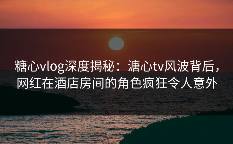 糖心vlog深度揭秘：溏心tv风波背后，网红在酒店房间的角色疯狂令人意外