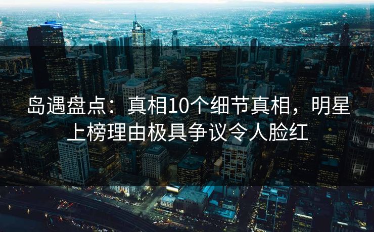 岛遇盘点:真相10个细节真相,明星上榜理由极具争议令人脸红 岛遇盘点:真相10个细节真相,明星上榜理由极具争议令人脸红