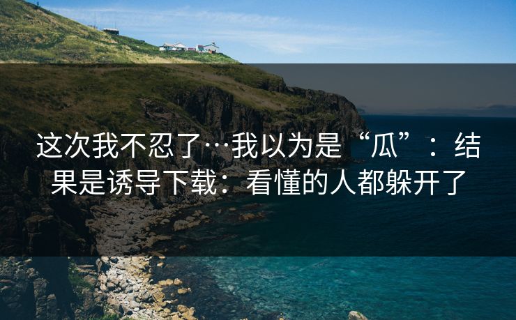 这次我不忍了…我以为是“瓜”:结果是诱导下载:看懂的人都躲开了 这次我不忍了…我以为是“瓜”:结果是诱导下载:看懂的人都躲开了