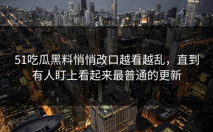 51吃瓜黑料悄悄改口越看越乱，直到有人盯上看起来最普通的更新